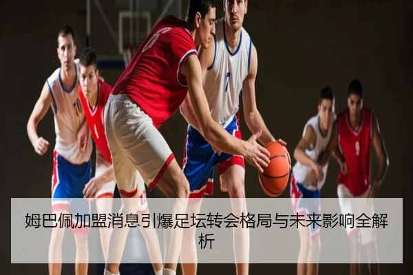 姆巴佩加盟消息引爆足坛转会格局与未来影响全解析