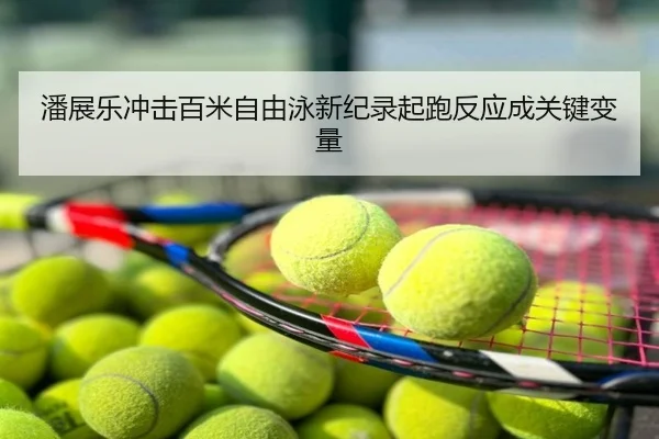 潘展乐冲击百米自由泳新纪录起跑反应成关键变量