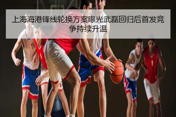 上海海港锋线轮换方案曝光武磊回归后首发竞争持续升温