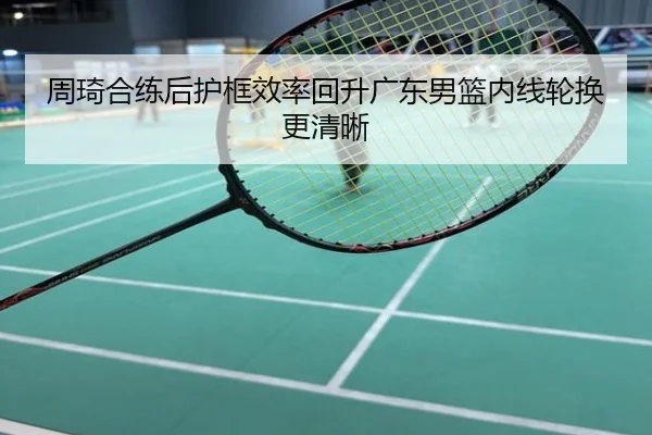 周琦合练后护框效率回升广东男篮内线轮换更清晰