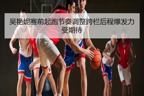 吴艳妮赛前起跑节奏调整跨栏后程爆发力受期待