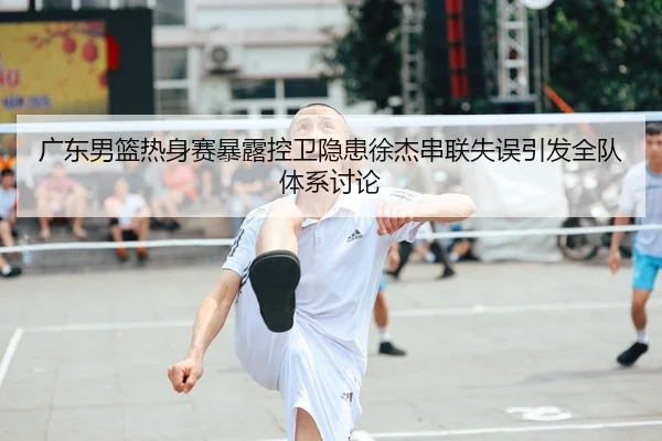 广东男篮热身赛暴露控卫隐患徐杰串联失误引发全队体系讨论