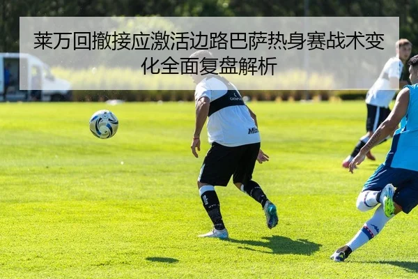 莱万回撤接应激活边路巴萨热身赛战术变化全面复盘解析
