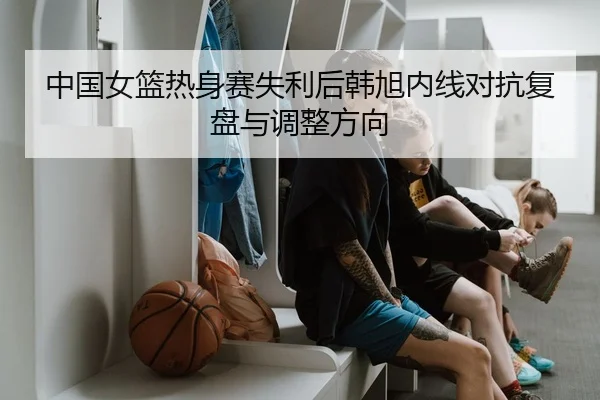 中国女篮热身赛失利后韩旭内线对抗复盘与调整方向