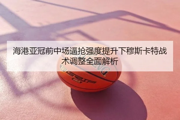 海港亚冠前中场逼抢强度提升下穆斯卡特战术调整全面解析