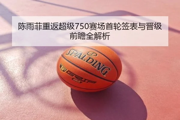 陈雨菲重返超级750赛场首轮签表与晋级前瞻全解析