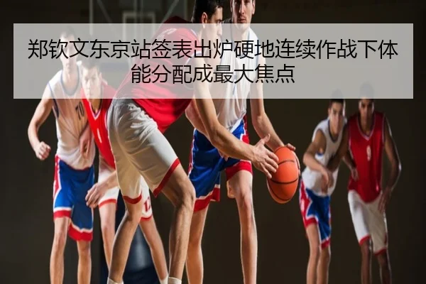 郑钦文东京站签表出炉硬地连续作战下体能分配成最大焦点