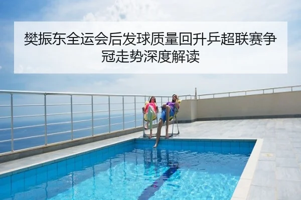 樊振东全运会后发球质量回升乒超联赛争冠走势深度解读